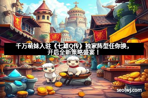 千万萌妹入驻《七雄Q传》独家阵型任你换，开启全新策略盛宴！