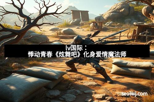 lv国际：悸动青春《炫舞吧》化身爱情魔法师