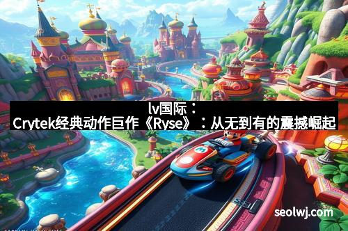 lv国际：Crytek经典动作巨作《Ryse》：从无到有的震撼崛起